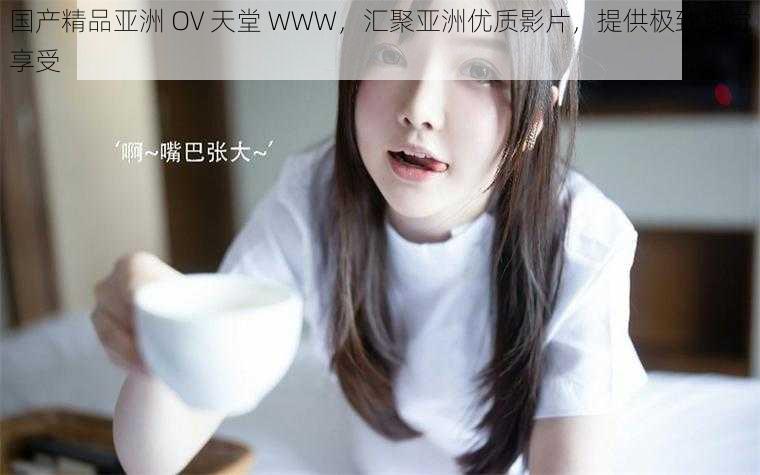 国产精品亚洲 OV 天堂 WWW,汇聚亚洲优质影片,提供极致视觉享受