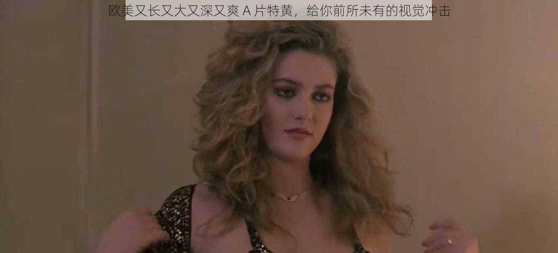 欧美又长又大又深又爽 A 片特黄,给你前所未有的视觉冲击